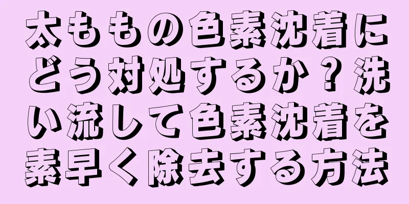 太ももの色素沈着にどう対処するか？洗い流して色素沈着を素早く除去する方法
