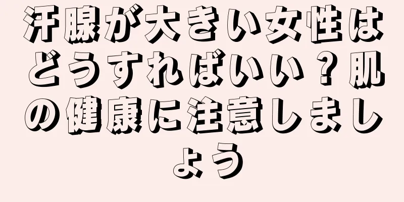 汗腺が大きい女性はどうすればいい？肌の健康に注意しましょう