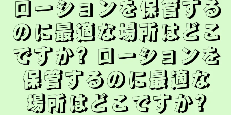ローションを保管するのに最適な場所はどこですか? ローションを保管するのに最適な場所はどこですか?