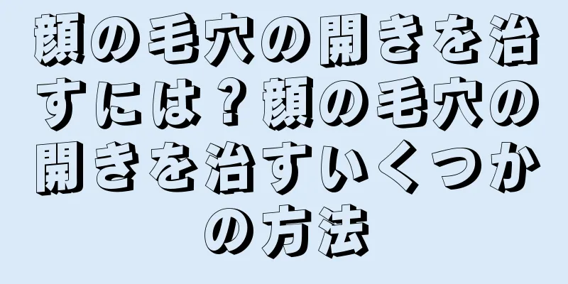 顔の毛穴の開きを治すには？顔の毛穴の開きを治すいくつかの方法