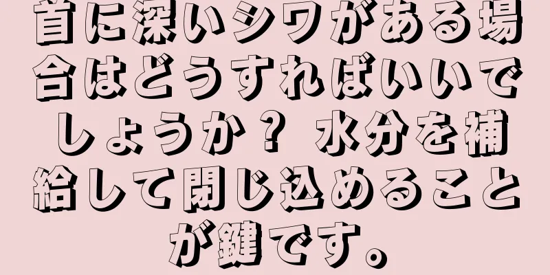 首に深いシワがある場合はどうすればいいでしょうか？ 水分を補給して閉じ込めることが鍵です。