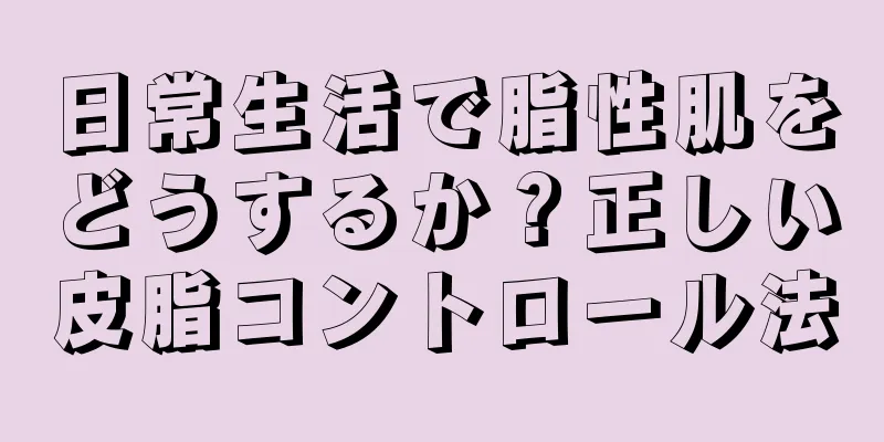 日常生活で脂性肌をどうするか？正しい皮脂コントロール法
