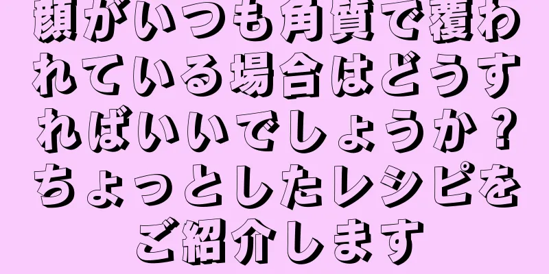 顔がいつも角質で覆われている場合はどうすればいいでしょうか？ちょっとしたレシピをご紹介します