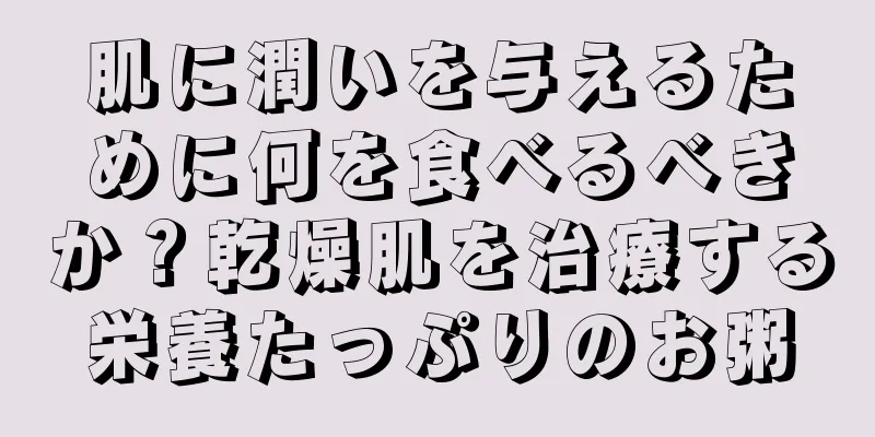肌に潤いを与えるために何を食べるべきか？乾燥肌を治療する栄養たっぷりのお粥
