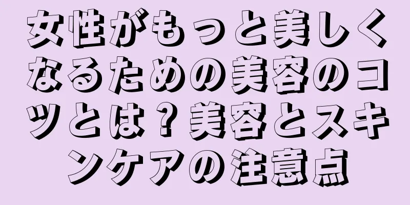 女性がもっと美しくなるための美容のコツとは？美容とスキンケアの注意点
