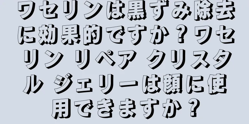 ワセリンは黒ずみ除去に効果的ですか？ワセリン リペア クリスタル ジェリーは顔に使用できますか？