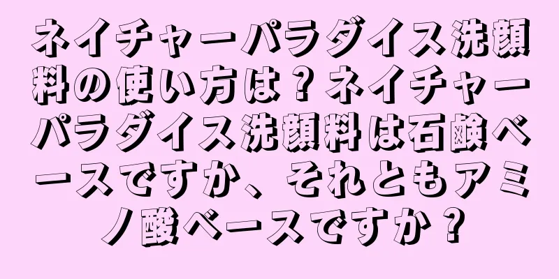 ネイチャーパラダイス洗顔料の使い方は？ネイチャーパラダイス洗顔料は石鹸ベースですか、それともアミノ酸ベースですか？