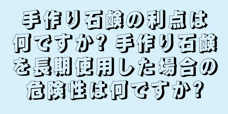 手作り石鹸の利点は何ですか? 手作り石鹸を長期使用した場合の危険性は何ですか?