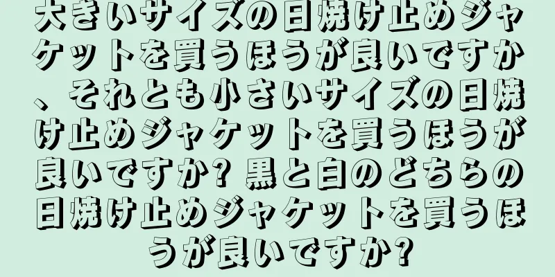 大きいサイズの日焼け止めジャケットを買うほうが良いですか、それとも小さいサイズの日焼け止めジャケットを買うほうが良いですか? 黒と白のどちらの日焼け止めジャケットを買うほうが良いですか?