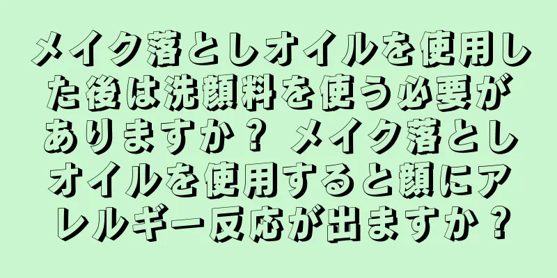 メイク落としオイルを使用した後は洗顔料を使う必要がありますか？ メイク落としオイルを使用すると顔にアレルギー反応が出ますか？