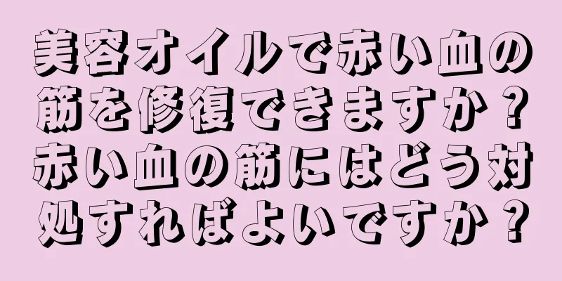 美容オイルで赤い血の筋を修復できますか？赤い血の筋にはどう対処すればよいですか？