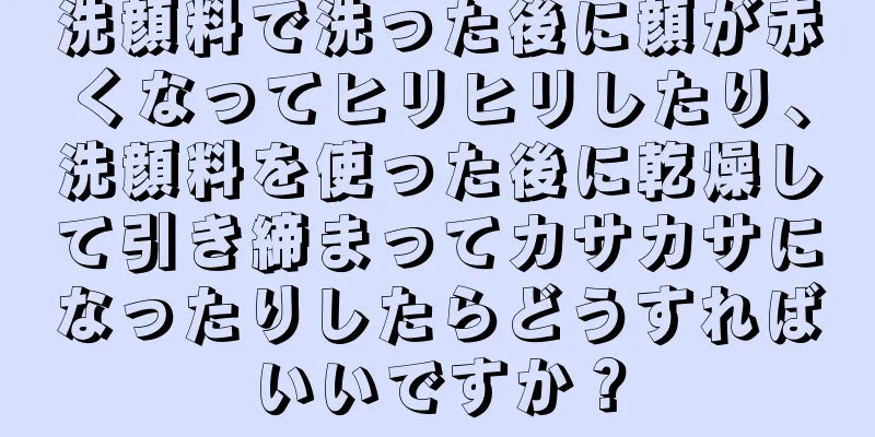 洗顔料で洗った後に顔が赤くなってヒリヒリしたり、洗顔料を使った後に乾燥して引き締まってカサカサになったりしたらどうすればいいですか？