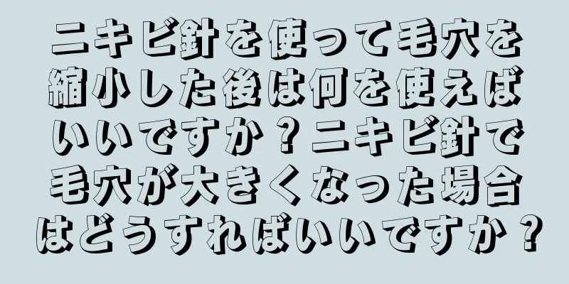 ニキビ針を使って毛穴を縮小した後は何を使えばいいですか？ニキビ針で毛穴が大きくなった場合はどうすればいいですか？