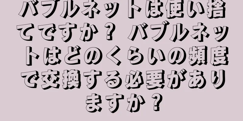 バブルネットは使い捨てですか？ バブルネットはどのくらいの頻度で交換する必要がありますか？