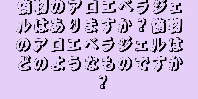 偽物のアロエベラジェルはありますか？偽物のアロエベラジェルはどのようなものですか？