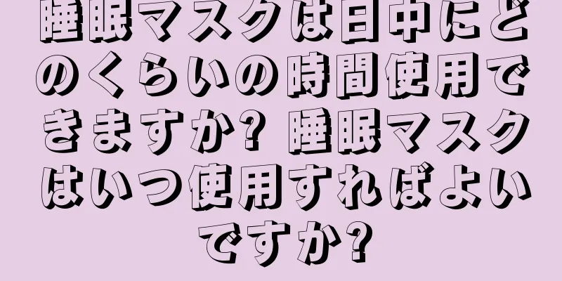 睡眠マスクは日中にどのくらいの時間使用できますか? 睡眠マスクはいつ使用すればよいですか?