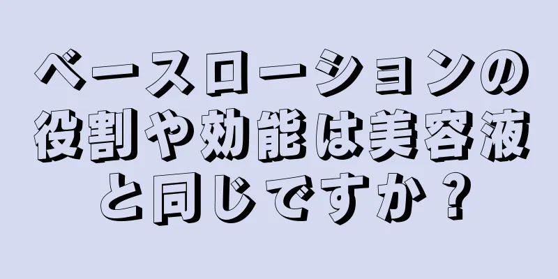 ベースローションの役割や効能は美容液と同じですか？