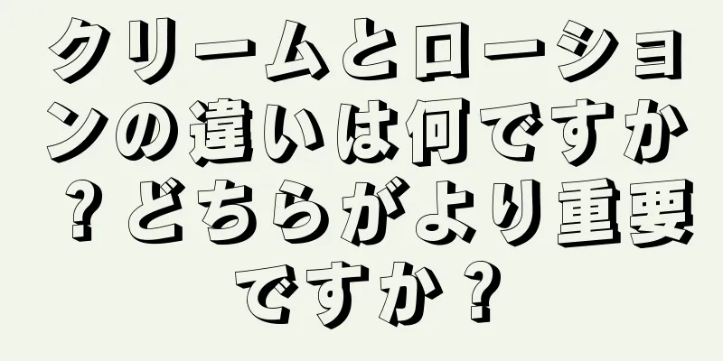 クリームとローションの違いは何ですか？どちらがより重要ですか？