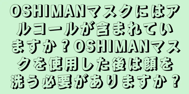 OSHIMANマスクにはアルコールが含まれていますか？OSHIMANマスクを使用した後は顔を洗う必要がありますか？