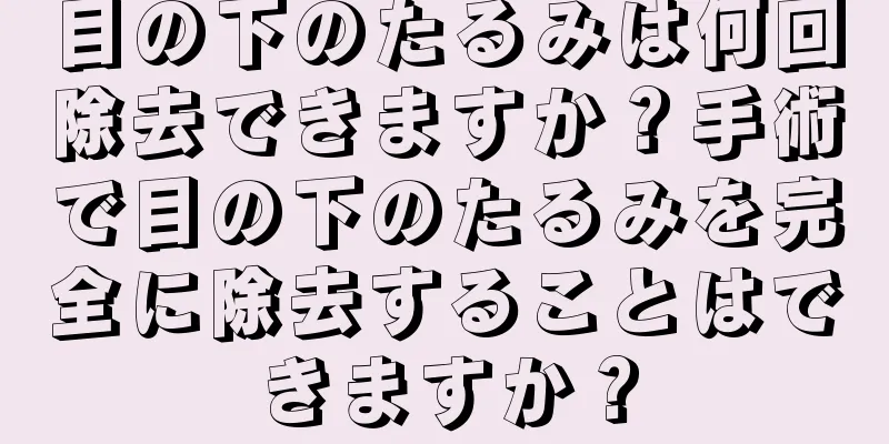 目の下のたるみは何回除去できますか？手術で目の下のたるみを完全に除去することはできますか？