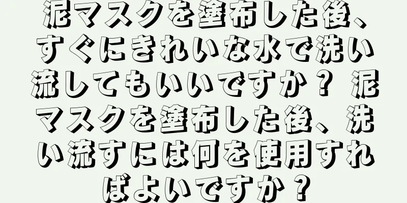 泥マスクを塗布した後、すぐにきれいな水で洗い流してもいいですか？ 泥マスクを塗布した後、洗い流すには何を使用すればよいですか？