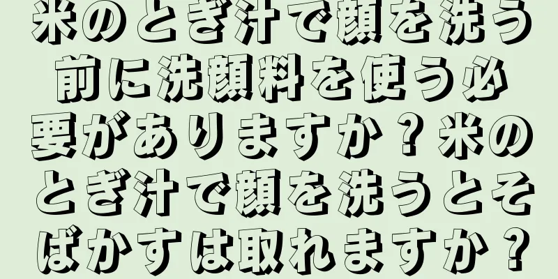 米のとぎ汁で顔を洗う前に洗顔料を使う必要がありますか？米のとぎ汁で顔を洗うとそばかすは取れますか？