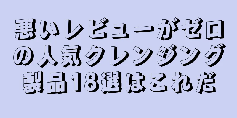 悪いレビューがゼロの人気クレンジング製品18選はこれだ