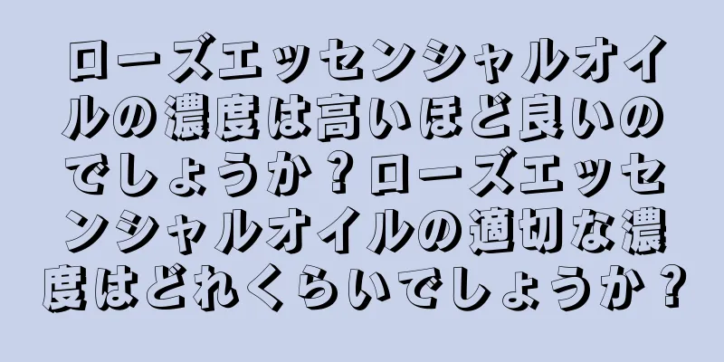 ローズエッセンシャルオイルの濃度は高いほど良いのでしょうか？ローズエッセンシャルオイルの適切な濃度はどれくらいでしょうか？