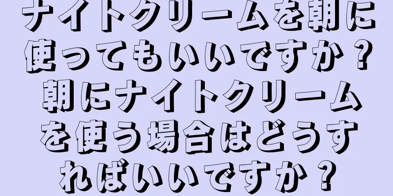 ナイトクリームを朝に使ってもいいですか？ 朝にナイトクリームを使う場合はどうすればいいですか？