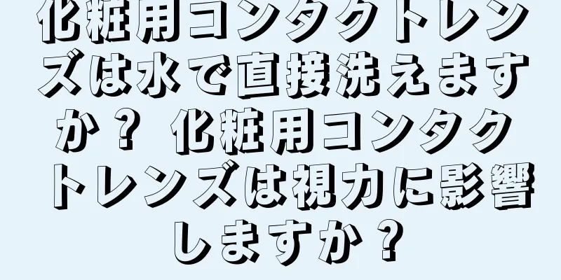 化粧用コンタクトレンズは水で直接洗えますか？ 化粧用コンタクトレンズは視力に影響しますか？