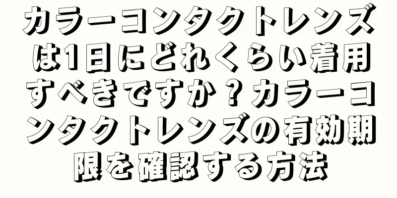 カラーコンタクトレンズは1日にどれくらい着用すべきですか？カラーコンタクトレンズの有効期限を確認する方法