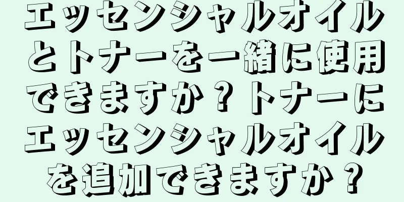 エッセンシャルオイルとトナーを一緒に使用できますか？トナーにエッセンシャルオイルを追加できますか？