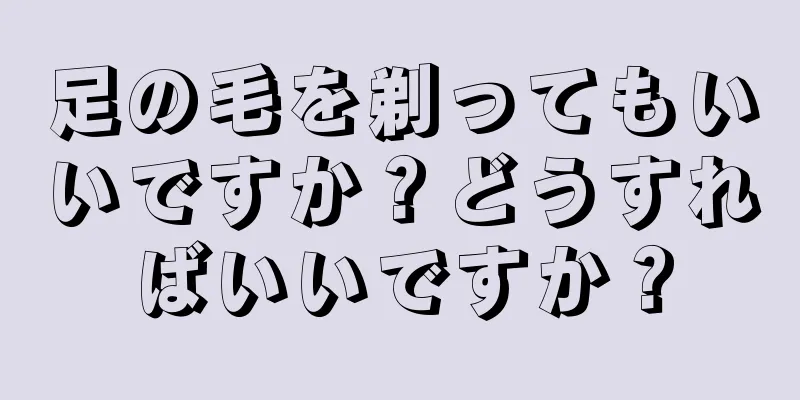 足の毛を剃ってもいいですか？どうすればいいですか？