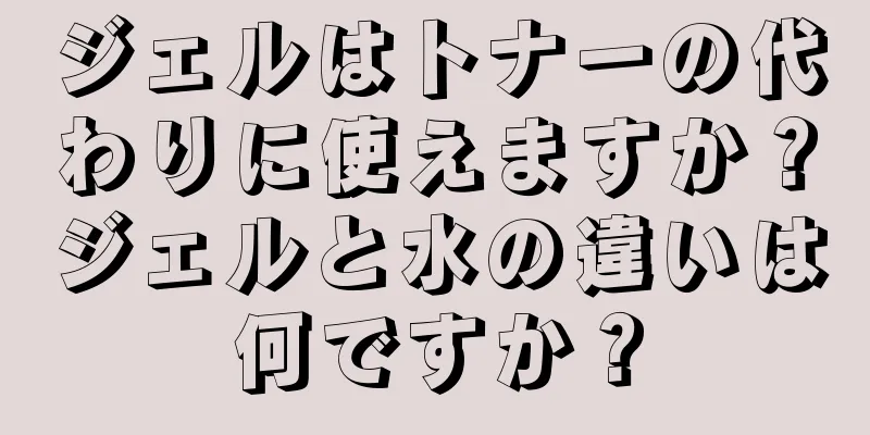ジェルはトナーの代わりに使えますか？ジェルと水の違いは何ですか？