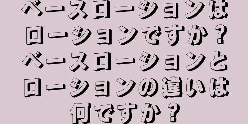 ベースローションはローションですか？ベースローションとローションの違いは何ですか？