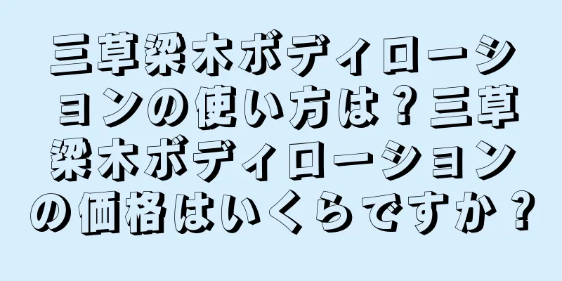 三草梁木ボディローションの使い方は？三草梁木ボディローションの価格はいくらですか？