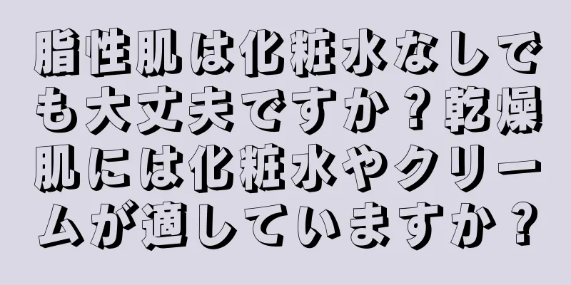 脂性肌は化粧水なしでも大丈夫ですか？乾燥肌には化粧水やクリームが適していますか？