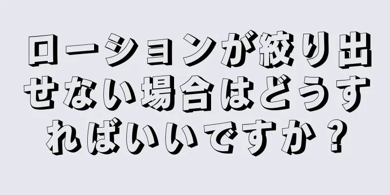 ローションが絞り出せない場合はどうすればいいですか？