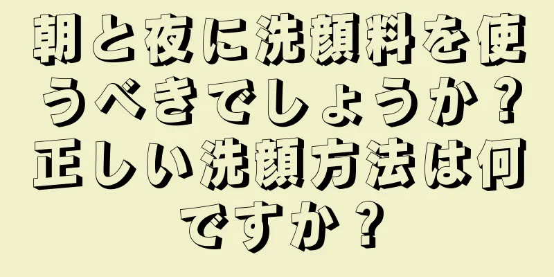 朝と夜に洗顔料を使うべきでしょうか？正しい洗顔方法は何ですか？
