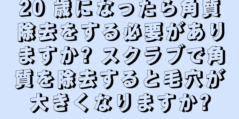 20 歳になったら角質除去をする必要がありますか? スクラブで角質を除去すると毛穴が大きくなりますか?