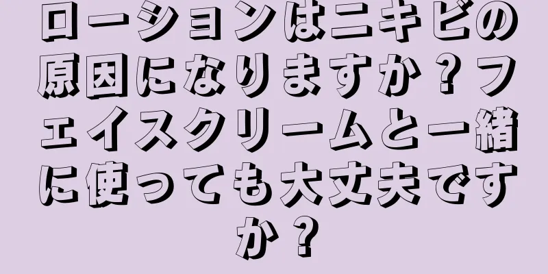 ローションはニキビの原因になりますか？フェイスクリームと一緒に使っても大丈夫ですか？