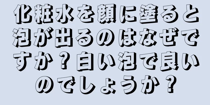 化粧水を顔に塗ると泡が出るのはなぜですか？白い泡で良いのでしょうか？