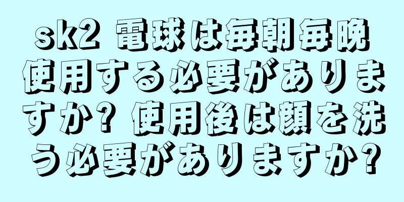 sk2 電球は毎朝毎晩使用する必要がありますか? 使用後は顔を洗う必要がありますか?