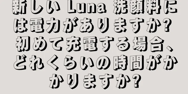 新しい Luna 洗顔料には電力がありますか? 初めて充電する場合、どれくらいの時間がかかりますか?