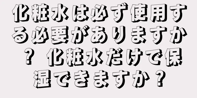 化粧水は必ず使用する必要がありますか？ 化粧水だけで保湿できますか？