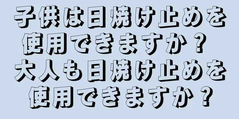 子供は日焼け止めを使用できますか？ 大人も日焼け止めを使用できますか？