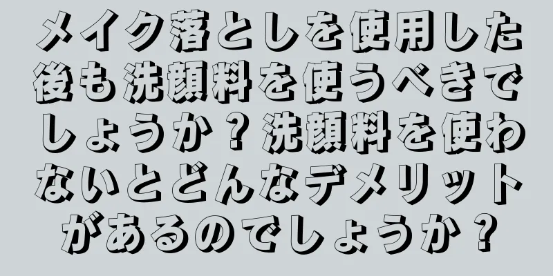 メイク落としを使用した後も洗顔料を使うべきでしょうか？洗顔料を使わないとどんなデメリットがあるのでしょうか？