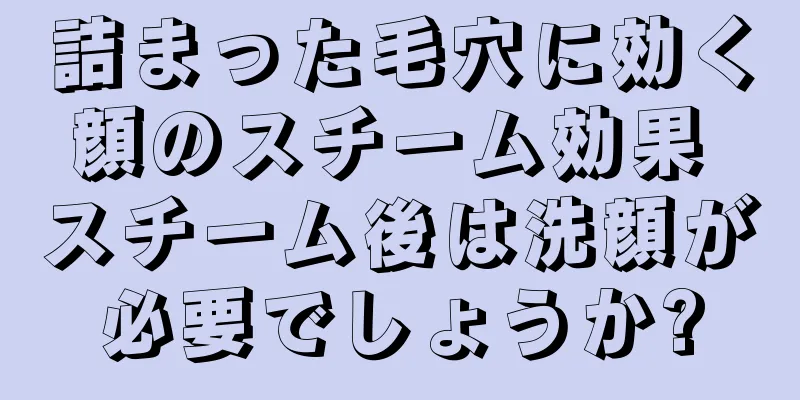 詰まった毛穴に効く顔のスチーム効果 スチーム後は洗顔が必要でしょうか?
