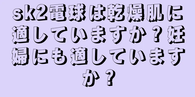 sk2電球は乾燥肌に適していますか？妊婦にも適していますか？
