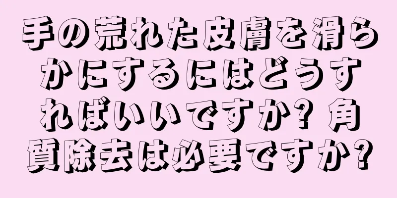 手の荒れた皮膚を滑らかにするにはどうすればいいですか? 角質除去は必要ですか?